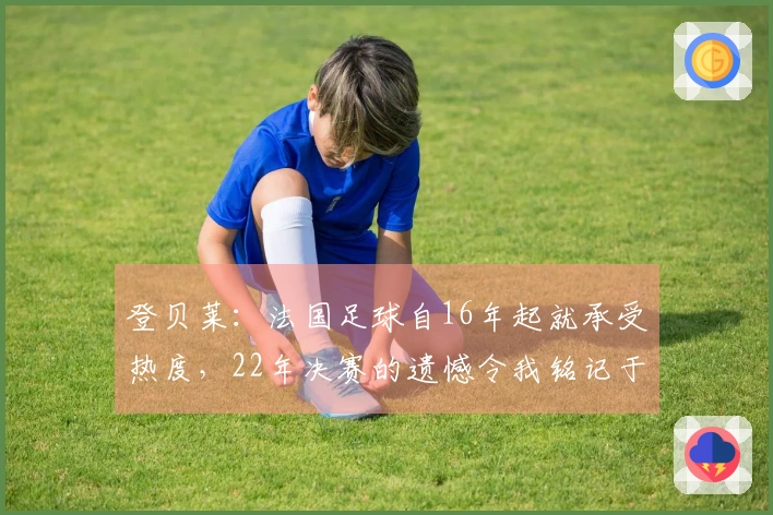 登贝莱：法国足球自16年起就承受热度，22年决赛的遗憾令我铭记于心