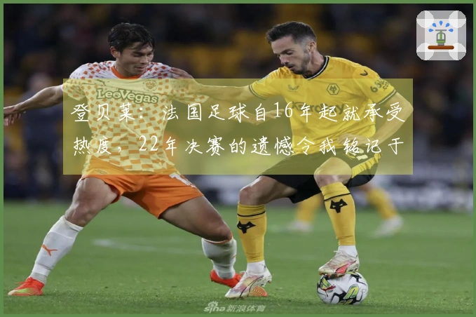 登贝莱：法国足球自16年起就承受热度，22年决赛的遗憾令我铭记于心