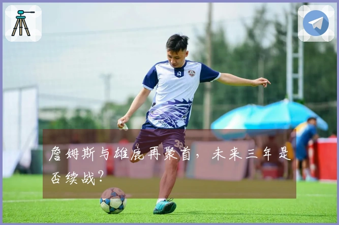 詹姆斯与雄鹿再聚首，未来三年是否续战？